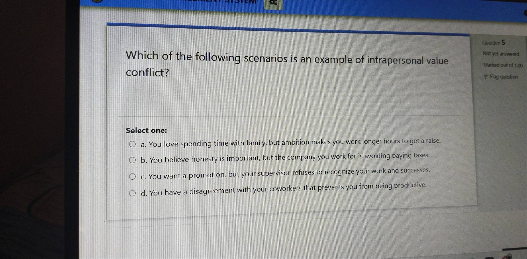 Not yet answered
Which of the following scenarios is an example of intrapersonal value
Marked out of 1.00
conflict?
* Flag question
Select one:
a. You love spending time with family, but ambition makes you work longer hours to get a raise.
b. You believe honesty is important, but the company you work for is avoiding paying taxes.
c. You want a promotion, but your supervisor refuses to recognize your work and successes.
d. You have a disagreement with your coworkers that prevents you from being productive.