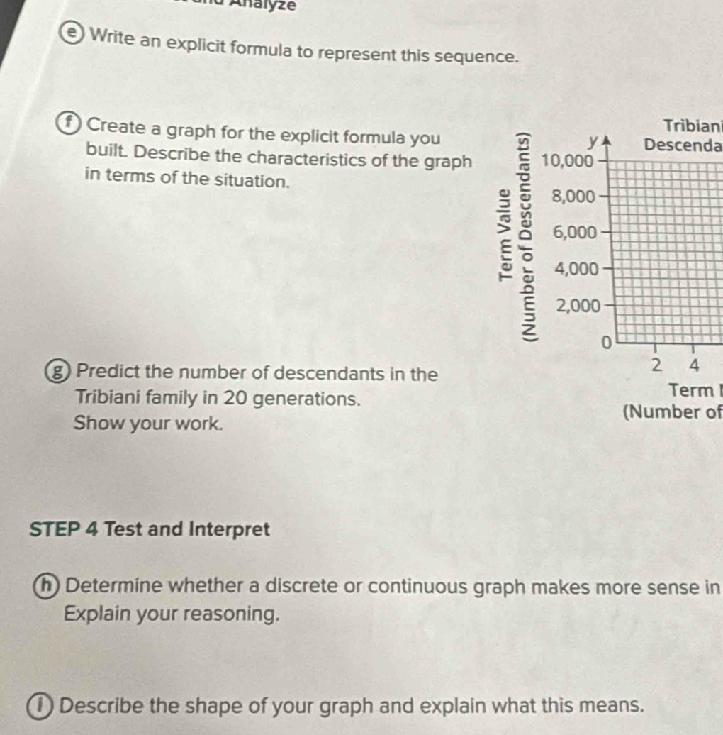 Analyzé 
e) Write an explicit formula to represent this sequence. 
Tribiani 
f Create a graph for the explicit formula you Descenda 
y 
built. Describe the characteristics of the graph 10,000
in terms of the situation.
8,000
ǒ 6,000
4,000
2,000
0
g) Predict the number of descendants in the 
2 4
Tribiani family in 20 generations. 
Term 
Show your work. 
(Number of 
STEP 4 Test and Interpret 
h) Determine whether a discrete or continuous graph makes more sense in 
Explain your reasoning. 
1)Describe the shape of your graph and explain what this means.