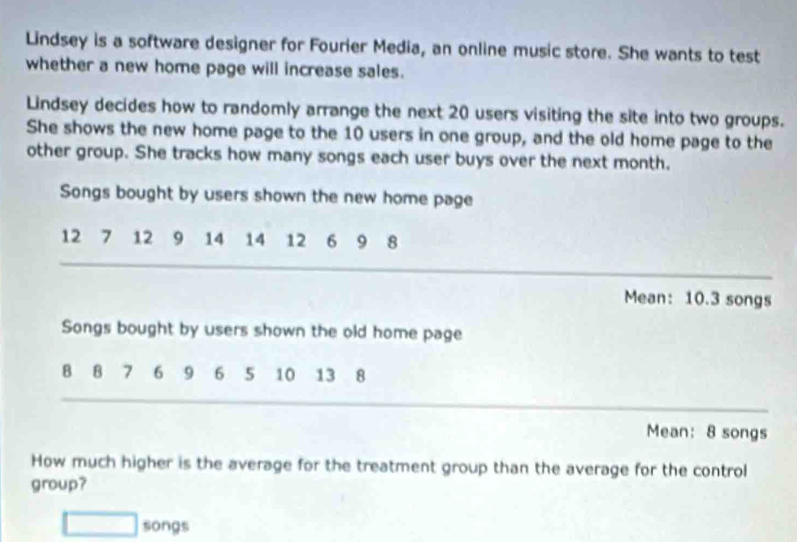 Lindsey is a software designer for Fourier Media, an online music store. She wants to test 
whether a new home page will increase sales. 
Lindsey decides how to randomly arrange the next 20 users visiting the site into two groups. 
She shows the new home page to the 10 users in one group, and the old home page to the 
other group. She tracks how many songs each user buys over the next month. 
Songs bought by users shown the new home page
12 7 12 9 14 14 12 6 9 8
Mean: 10.3 songs 
Songs bought by users shown the old home page
8 8 7 6 9 6 5 10 13 8
Mean: 8 songs 
How much higher is the average for the treatment group than the average for the control 
group? 
□ songs