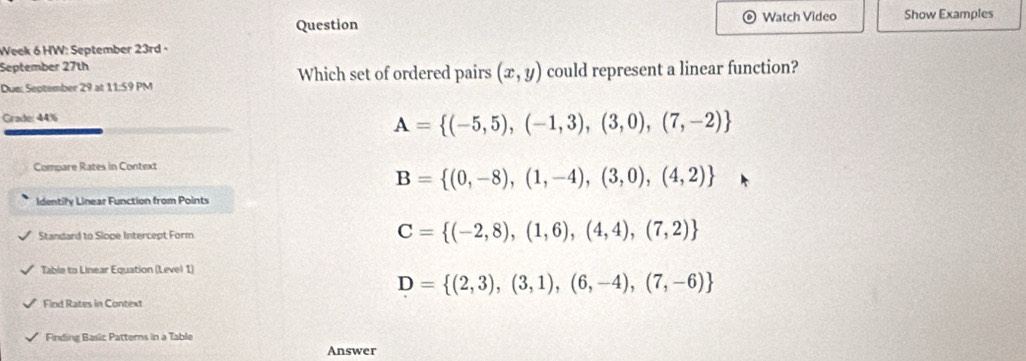 Question Watch Video Show Examples
Week 6 HW: September 23rd +
September 27th Which set of ordered pairs (x,y) could represent a linear function?
Due: September 29 at 11-59F M
Grade: 44%
A= (-5,5),(-1,3),(3,0),(7,-2)
Compare Rates in Context
B= (0,-8),(1,-4),(3,0),(4,2)
Identily Linear Function from Points
Standard to Slope Intercept Form C= (-2,8),(1,6),(4,4),(7,2)
Table to Linear Equation (Level 1)
D= (2,3),(3,1),(6,-4),(7,-6)
Find Rates in Context
Finding Basic Patterns in a Table
Answer