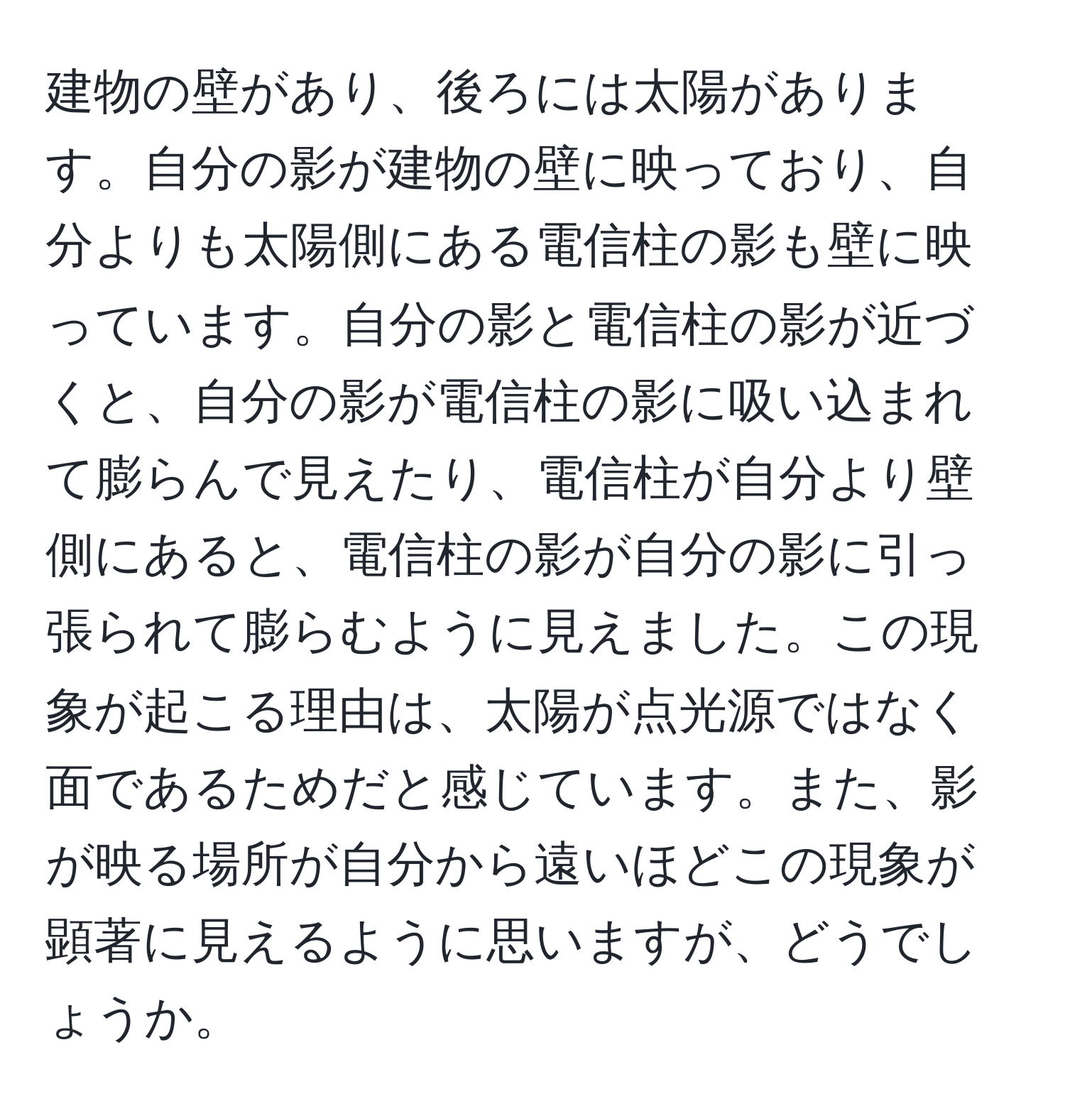 建物の壁があり、後ろには太陽があります。自分の影が建物の壁に映っており、自分よりも太陽側にある電信柱の影も壁に映っています。自分の影と電信柱の影が近づくと、自分の影が電信柱の影に吸い込まれて膨らんで見えたり、電信柱が自分より壁側にあると、電信柱の影が自分の影に引っ張られて膨らむように見えました。この現象が起こる理由は、太陽が点光源ではなく面であるためだと感じています。また、影が映る場所が自分から遠いほどこの現象が顕著に見えるように思いますが、どうでしょうか。