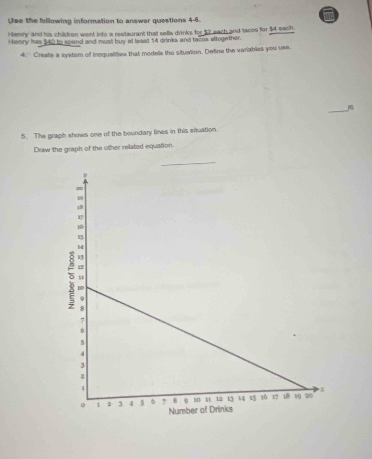 Use the following information to answer questions 4-6. 
m 
Henry and his children went into a restaurant that sells drinks for $2 each and tacos for $4 each 
Henry has $40 to spend and must buy at least 14 drinks and tacos altogether. 
4: Create a system of inequalities that models the situation. Define the variables you use. 
_16 
5. The graph shows one of the boundary lines in this situation. 
Draw the graph of the other related equation.