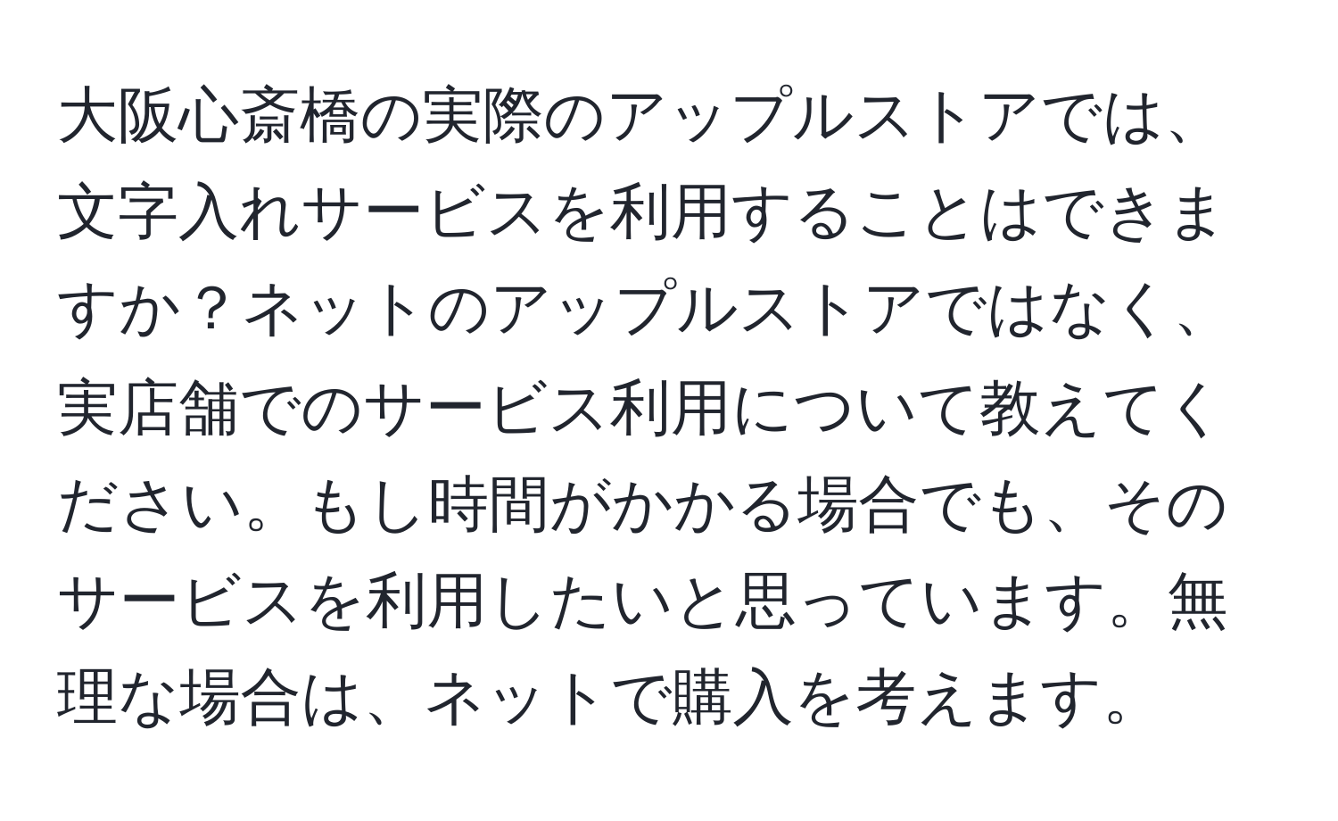 大阪心斎橋の実際のアップルストアでは、文字入れサービスを利用することはできますか？ネットのアップルストアではなく、実店舗でのサービス利用について教えてください。もし時間がかかる場合でも、そのサービスを利用したいと思っています。無理な場合は、ネットで購入を考えます。