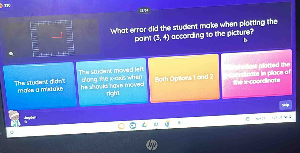 320
33/34
What error did the student make when plotting the
point (3,4) according to the picture?
tudent plotted the
The student moved left
The student didn't along the x-axis when Both Options 1 and 2 rdinate in place of
make a mistake he should have moved 
the x-coordinate
right
Skip
Jayden
B Nov 21