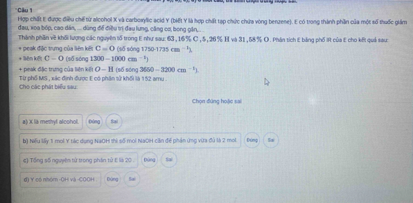 ' Câu 1 
Hợp chất E được điều chế từ alcohol X và carboxylic acid Y (biết Y là hợp chất tạp chức chứa vòng benzene). E có trong thành phần của một số thuốc giảm 
đau, xoa bóp, cao dán, ... dùng để điều trị đau lưng, căng cơ, bong gân, . .. 
Thành phần về khối lượng các nguyên tố trong E như sau: 63, 16% C , 5, 26% H và 31,58% O. Phân tích E băng phố IR của E cho kết quả sau: 
+ peak đặc trưng của liên kết C=0 (số sóng 1750-1735cm^(-1)). 
+ liên kết C-O (s6s6n 7 1300-1000cm^(-1))
+ peak đặc trưng của liên kết O-H (số sóng 3650-3200cm^(-1)). 
Từ phố MS , xác định được E có phân tử khối là 152 amu 
Cho các phát biểu sau: 
Chọn đứng hoặc sai 
a) X là methyl alcohol. Đúng Sai 
b) Nếu lấy 1 mol Y tác dụng NaOH thì số mol NaOH căn để phản ứng vừa đủ là 2 mol. Dúng Sai 
c) Tổng số nguyên tử trong phân tử E là 20. Đũng Sai 
d) Y có nhóm -OH và -COOH . Đóng Sai