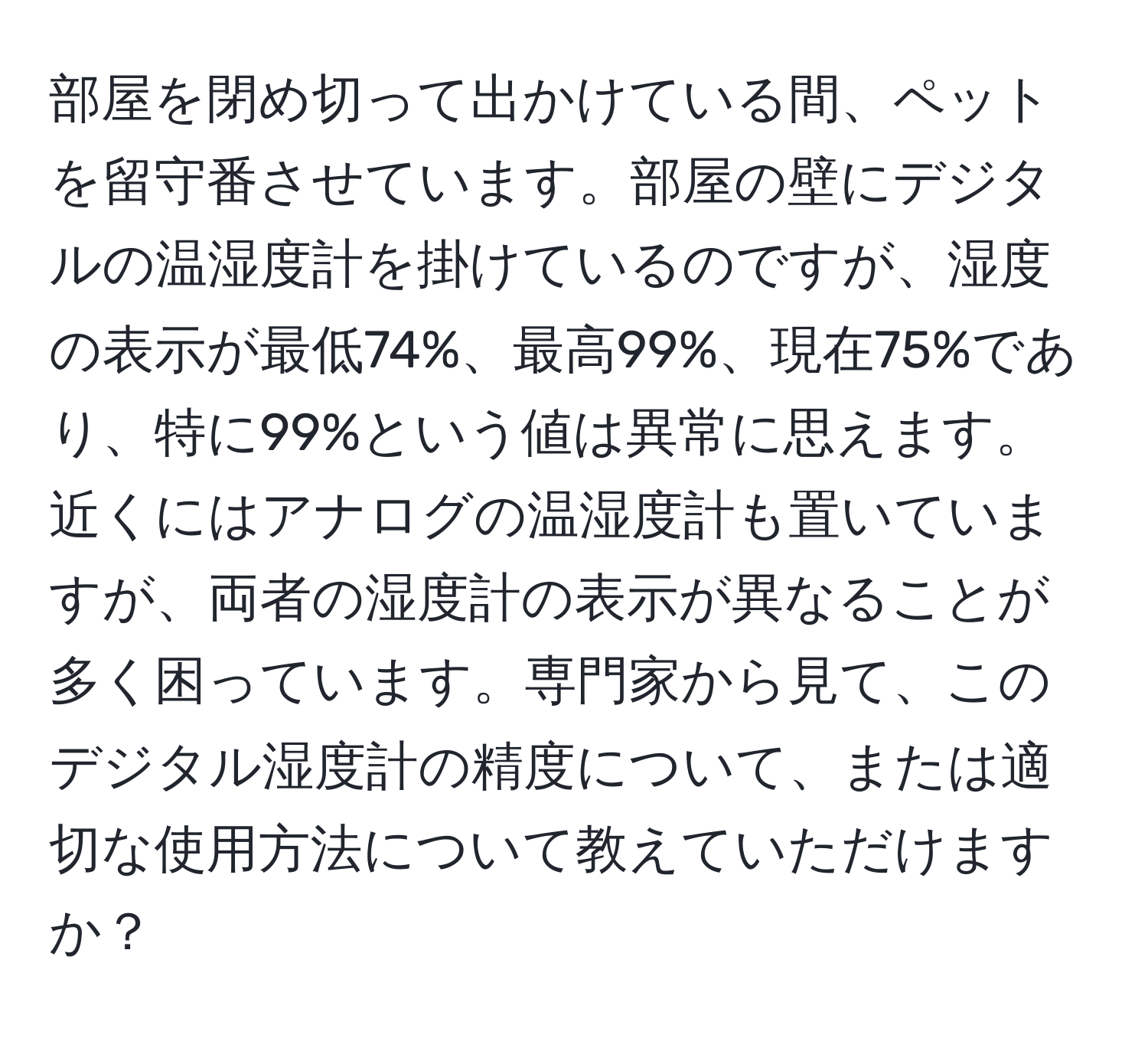 部屋を閉め切って出かけている間、ペットを留守番させています。部屋の壁にデジタルの温湿度計を掛けているのですが、湿度の表示が最低74%、最高99%、現在75%であり、特に99%という値は異常に思えます。近くにはアナログの温湿度計も置いていますが、両者の湿度計の表示が異なることが多く困っています。専門家から見て、このデジタル湿度計の精度について、または適切な使用方法について教えていただけますか？