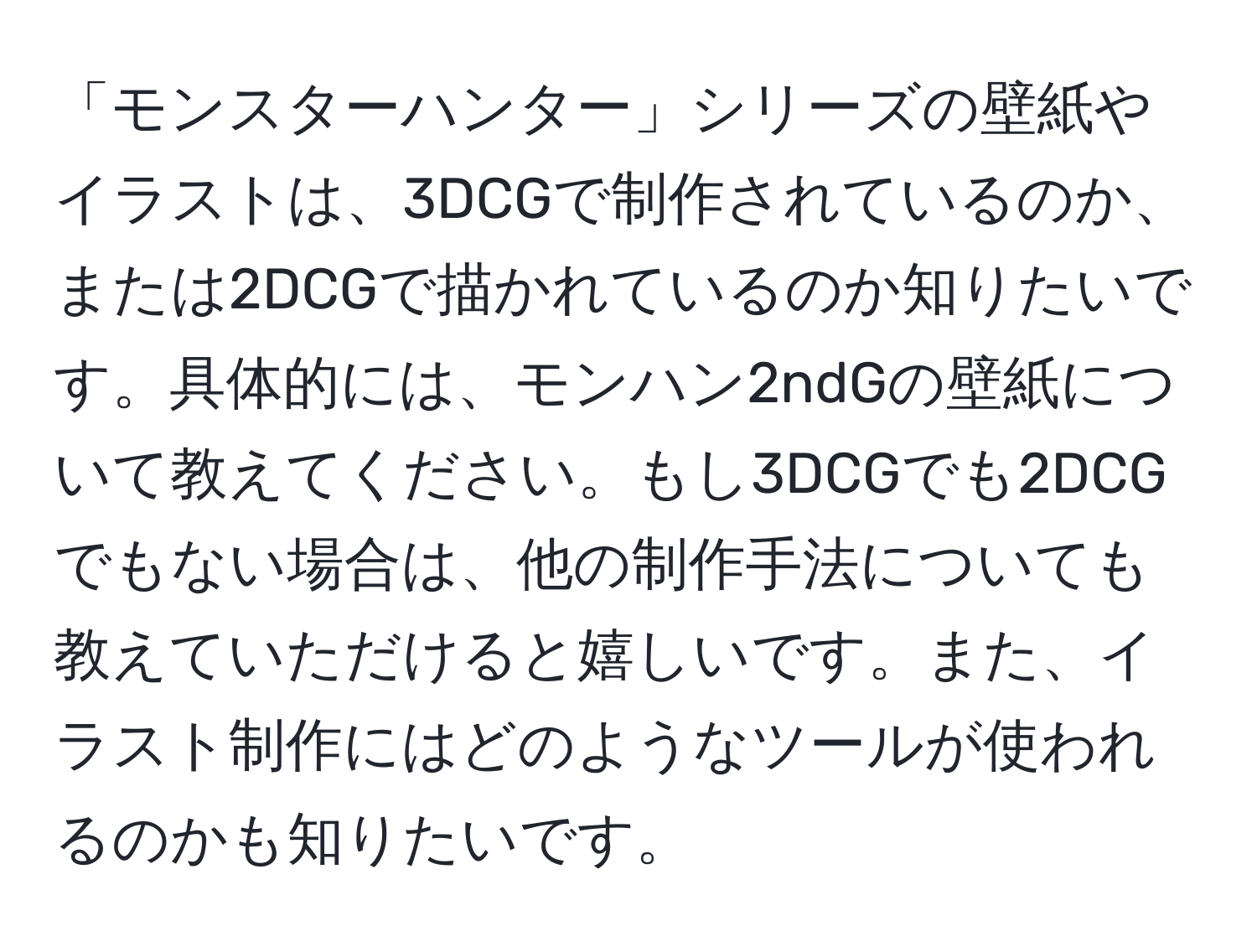 「モンスターハンター」シリーズの壁紙やイラストは、3DCGで制作されているのか、または2DCGで描かれているのか知りたいです。具体的には、モンハン2ndGの壁紙について教えてください。もし3DCGでも2DCGでもない場合は、他の制作手法についても教えていただけると嬉しいです。また、イラスト制作にはどのようなツールが使われるのかも知りたいです。