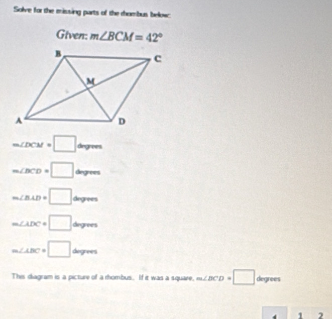 Solve for the missing parts of the rhombus below: 
Given: m∠ BCM=42°
m∠ DCM=□ dngrees
m∠ DCD=□ degrees
m∠ BAD=□ degrees
m∠ ADC=□ diegrees
m∠ ABC=□ degrees
This diagram is a picture of a rhombus. If it was a square, m∠ BCD=□ degrees
1 2