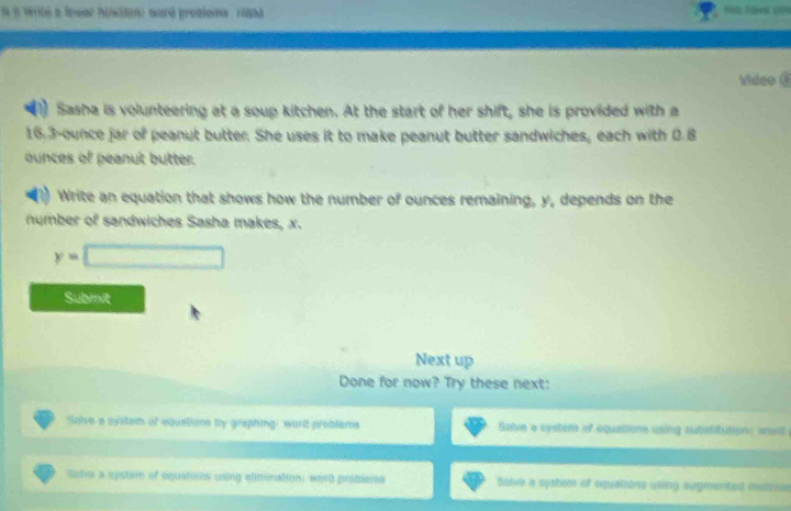 Write a Breaz hinion) woré problena rand 
Video @ 
Sasha is volunteering at a soup kitchen. At the start of her shift, she is provided with a
16,3-ounce jar of peanut butter. She uses it to make peanut butter sandwiches, each with 0.8
ounces of peanut butter. 
Write an equation that shows how the number of ounces remaining, y, depends on the 
number of sandwiches Sasha makes, x.
y=□
Submit 
Next up 
Done for now? Try these next: 
Solve a system of equations by graphing, word problems Salve a system of equations using substitution: want 
Selia a cystam of equations using elimimation: word problema Solve a system of equalions using augmented metrice