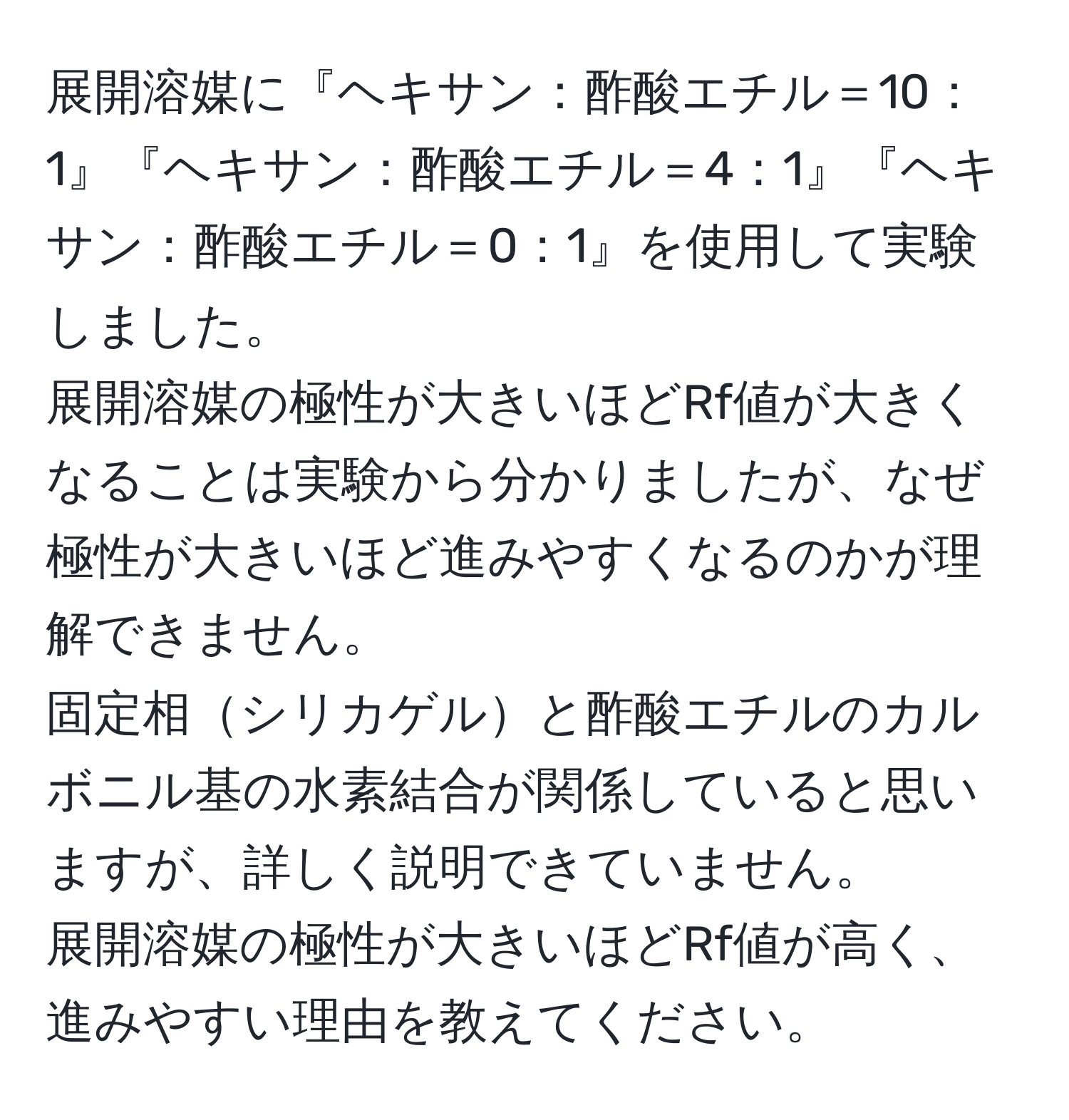 展開溶媒に『ヘキサン：酢酸エチル＝10：1』『ヘキサン：酢酸エチル＝4：1』『ヘキサン：酢酸エチル＝0：1』を使用して実験しました。  
展開溶媒の極性が大きいほどRf値が大きくなることは実験から分かりましたが、なぜ極性が大きいほど進みやすくなるのかが理解できません。  
固定相シリカゲルと酢酸エチルのカルボニル基の水素結合が関係していると思いますが、詳しく説明できていません。  
展開溶媒の極性が大きいほどRf値が高く、進みやすい理由を教えてください。