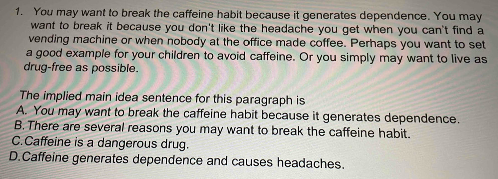 You may want to break the caffeine habit because it generates dependence. You may
want to break it because you don't like the headache you get when you can't find a
vending machine or when nobody at the office made coffee. Perhaps you want to set
a good example for your children to avoid caffeine. Or you simply may want to live as
drug-free as possible.
The implied main idea sentence for this paragraph is
A. You may want to break the caffeine habit because it generates dependence.
B. There are several reasons you may want to break the caffeine habit.
C.Caffeine is a dangerous drug.
D.Caffeine generates dependence and causes headaches.