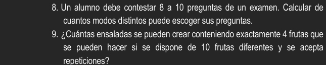 Un alumno debe contestar 8 a 10 preguntas de un examen. Calcular de 
cuantos modos distintos puede escoger sus preguntas. 
9. ¿Cuántas ensaladas se pueden crear conteniendo exactamente 4 frutas que 
se pueden hacer si se dispone de 10 frutas diferentes y se acepta 
repeticiones?