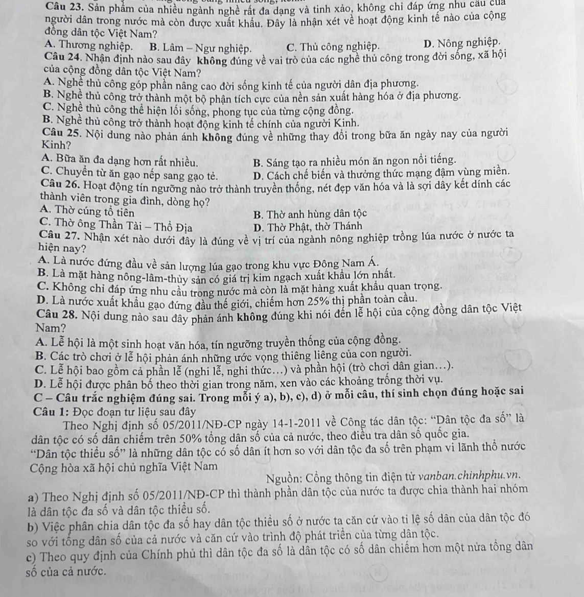 Sản phẩm của nhiều ngành nghề rất đa dạng và tinh xảo, không chỉ đáp ứng nhu cầu cua
người dân trong nước mà còn được xuất khẩu. Đây là nhận xét về hoạt động kinh tế nào của cộng
đồng dân tộc Việt Nam?
A. Thương nghiệp. B. Lâm - Ngư nghiệp. C. Thủ công nghiệp. D. Nông nghiệp.
Câu 24. Nhận định nào sau đây không đúng về vai trò của các nghề thủ công trong đời sống, xã hội
của cộng đồng dân tộc Việt Nam?
A. Nghề thủ công góp phần nâng cao đời sống kinh tế của người dân địa phương.
B. Nghề thủ công trở thành một bộ phận tích cực của nền sản xuất hàng hóa ở địa phương.
C. Nghề thủ công thể hiện lối sống, phong tục của từng cộng đồng.
B. Nghề thủ công trở thành hoạt động kinh tế chính của người Kinh.
Câu 25. Nội dung nào phản ánh không đúng về những thay đổi trong bữa ăn ngày nay của người
Kinh?
A. Bữa ăn đa dạng hơn rất nhiều. B. Sáng tạo ra nhiều món ăn ngon nồi tiếng.
C. Chuyền từ ăn gạo nếp sang gạo tẻ. D. Cách chế biến và thưởng thức mạng đậm vùng miền.
Câu 26. Hoạt động tín ngưỡng nào trở thành truyền thống, nét đẹp văn hóa và là sợi dây kết dính các
thành viên trong gia đình, dòng họ?
A. Thờ cúng tổ tiên
B. Thờ anh hùng dân tộc
C. Thờ ông Thần Tài - Thổ Địa D. Thờ Phật, thờ Thánh
Câu 27. Nhận xét nào dưới đây là đúng về vị trí của ngành nông nghiệp trồng lúa nước ở nước ta
hiện nay?
A. Là nước đứng đầu về sản lượng lúa gạo trong khu vực Đông Nam Á.
B. Là mặt hàng nông-lâm-thủy sản có giá trị kim ngạch xuất khẩu lớn nhất.
C. Không chỉ đáp ứng nhu cầu trong nước mà còn là mặt hàng xuất khẩu quan trọng.
D. Là nước xuất khẩu gạo đứng đầu thế giới, chiếm hơn 25% thị phần toàn cầu.
Câu 28. Nội dung nào sau đây phản ánh không đúng khi nói đến lễ hội của cộng đồng dân tộc Việt
Nam?
A. Lễ hội là một sinh hoạt văn hóa, tín ngưỡng truyền thống của cộng đồng.
B. Các trò chơi ở lễ hội phản ánh những ước vọng thiêng liêng của con người.
C. Lễ hội bao gồm cả phần lễ (nghi lễ, nghi thức...) và phần hội (trò chơi dân gian...).
D. Lễ hội được phân bố theo thời gian trong năm, xen vào các khoảng trống thời vụ.
C - Câu trắc nghiệm đúng sai. Trong mỗi ý a), b), c), d) ở mỗi câu, thí sinh chọn đúng hoặc sai
Câu 1: Đọc đoạn tư liệu sau đây
Theo Nghị định số 05/2011/NĐ-CP ngày 14-1-2011 về Công tác dân tộc: “Dân tộc đa số” là
dân tộc có số dân chiếm trên 50% tổng dân số của cả nước, theo điều tra dân số quốc gia.
“Dân tộc thiều số” là những dân tộc có số dân ít hơn so với dân tộc đa số trên phạm vi lãnh thổ nước
Cộng hòa xã hội chủ nghĩa Việt Nam
Nguồn: Cổng thông tin điện tử vanban.chinhphu.vn.
a) Theo Nghị định số 05/2011/NĐ-CP thì thành phần dân tộc của nước ta được chia thành hai nhóm
là dân tộc đa số và dân tộc thiều số.
b) Việc phân chia dân tộc đa số hay dân tộc thiều số ở nước ta căn cứ vào tỉ lệ số dân của dân tộc đó
so với tổng dân số của cả nước và căn cứ vào trình độ phát triển của từng dân tộc.
c) Theo quy định của Chính phủ thì dân tộc đa số là dân tộc có số dân chiếm hơn một nửa tổng dân
số của cả nước.