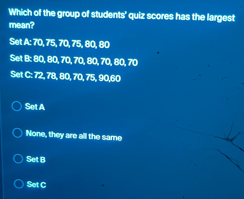 Which of the group of students’ quiz scores has the largest
mean?
Set A: 70, 75, 70, 75, 80, 80
Set B: 80, 80, 70, 70, 80, 70, 80, 70
Set C: 72, 78, 80, 70, 75, 90, 60
Set A
None, they are all the same
Set B
Set C