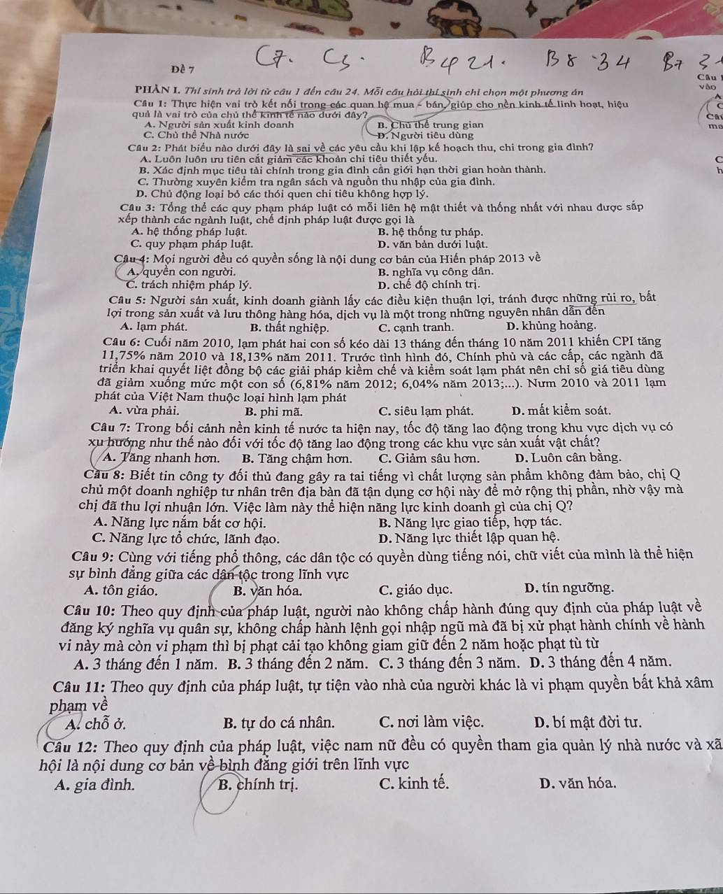 dè 7 Cầu
PHẢN I. Thí sinh trà lời từ câu 1 đến câu 24. Mỗi câu hỏi thí sinh chỉ chọn một phương án vào
Cầâu 1: Thực hiện vai trò kết nổi trong các quan hệ mua - bán, giúp cho nền kinh tế linh hoạt, hiệu
quả là vai trò của chủ thể kinh tế nào dưới đây? C
A. Người sản xuất kinh doanh B. Chú thể trung gian
mo
C. Chú thể Nhà nước D. Người tiêu dùng
Cầu 2: Phát biểu nào dưới đây là sai về các yêu cầu khi lập kế hoạch thu, chi trong gia đình?
A. Luôn luôn ưu tiên cắt giảm các khoản chi tiêu thiết yếu. C
B. Xác định mục tiêu tài chính trong gia đình cần giới hạn thời gian hoàn thành. h
C. Thường xuyên kiểm tra ngân sách và nguồn thu nhập của gia đình.
D. Chủ động loại bỏ các thói quen chi tiêu không hợp lý.
Cầu 3: Tổng thể các quy phạm pháp luật có mỗi liên hệ mật thiết và thống nhất với nhau được sắp
xếp thành các ngành luật, chế định pháp luật được gọi là
A. hệ thống pháp luật. B. hệ thống tư pháp.
C. quy phạm pháp luật. D. văn bản dưới luật.
Cầu 4: Mọi người đều có quyền sống là nội dung cơ bản của Hiến pháp 2013 về
A quyên con người. B. nghĩa vụ công dân.
C. trách nhiệm pháp lý. D. chế độ chính trị.
Câu 5: Người sản xuất, kinh doanh giành lấy các điều kiện thuận lợi, tránh được những rủi ro, bắt
lợi trong sản xuất và lưu thông hàng hóa, dịch vụ là một trong những nguyên nhân dẫn đến
A. lạm phát. B. thất nghiệp. C. cạnh tranh. D. khủng hoảng.
Cầu 6: Cuối năm 2010, lạm phát hai con số kéo dài 13 tháng đến tháng 10 năm 2011 khiến CPI tăng
11,75% năm 2010 và 18,13% năm 2011. Trước tình hình đó, Chính phủ và các cấp, các ngành đã
triển khai quyết liệt đồng bộ các giải pháp kiềm chế và kiểm soát lạm phát nên chỉ số giá tiêu dùng
đã giảm xuống mức một con số (6,81% năm 2012; 6,04% năm 2013;...). Nưm 2010 và 2011 lạm
phát của Việt Nam thuộc loại hình lạm phát
A. vừa phải. B. phi mã. C. siêu lạm phát. D. mất kiểm soát.
Câu 7: Trong bối cảnh nền kinh tế nước ta hiện nay, tốc độ tăng lao động trọng khu vực dịch vụ có
xu hướng như thế nào đối với tốc độ tăng lao động trong các khu vực sản xuất vật chất?
A. Tăng nhanh hơn. B. Tăng chậm hơn. C. Giảm sâu hơn. D. Luôn cân bằng.
Cầu 8: Biết tin công ty đối thủ đang gây ra tai tiếng vì chất lượng sản phầm không đảm bảo, chị Q
chủ một doanh nghiệp tư nhân trên địa bàn đã tận dụng cơ hội này để mở rộng thị phần, nhờ vậy mà
chị đã thu lợi nhuận lớn. Việc làm này thể hiện năng lực kinh doanh gì của chị Q?
A. Năng lực nắm bắt cơ hội. B. Năng lực giao tiếp, hợp tác.
C. Năng lực tổ chức, lãnh đạo.  D. Năng lực thiết lập quan hệ.
Câu 9: Cùng với tiếng phổ thông, các dân tộc có quyền dùng tiếng nói, chữ viết của mình là thể hiện
sự bình đẳng giữa các dân tộc trong lĩnh vực
A. tôn giáo. B. văn hóa. C. giáo dục. D. tín ngưỡng.
Câu 10: Theo quy định của pháp luật, người nào không chấp hành đúng quy định của pháp luật về
đăng ký nghĩa vụ quân sự, không chấp hành lệnh gọi nhập ngũ mà đã bị xử phạt hành chính về hành
vi này mà còn vi phạm thì bị phạt cải tạo không giam giữ đến 2 năm hoặc phạt tù từ
A. 3 tháng đến 1 năm. B. 3 tháng đến 2 năm. C. 3 tháng đến 3 năm. D. 3 tháng đến 4 năm.
Câu 11: Theo quy định của pháp luật, tự tiện vào nhà của người khác là vi phạm quyền bất khả xâm
phạm về
A. chỗ ở. B. tự do cá nhân. C. nơi làm việc. D. bí mật đời tư.
Câu 12: Theo quy định của pháp luật, việc nam nữ đều có quyền tham gia quản lý nhà nước và xã
lội là nội dung cơ bản về bình đẳng giới trên lĩnh vực
A. gia đình. B. chính trị. C. kinh tế. D. văn hóa.