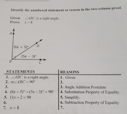 Identify the numbered statement or reason in the two-column proof.
Given ∠ ABC is a right angle.
Prove x=8
STATEMENTS REASONS
1. ∠ ABC is a right angle. 1. Given
2. m∠ ABC=90° 2.
3. 3. Angle Addition Postulate
4. (6x+5)^circ +(5x-3)^circ =90° 4. Substitution Property of Equality
5. 11x+2=90 5. Simplify.
6. 6. Subtraction Property of Equality
7. x=8 7.