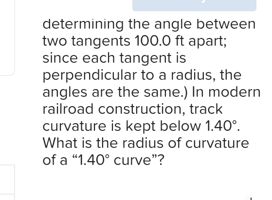 determining the angle between 
two tangents 100.0 ft apart; 
since each tangent is 
perpendicular to a radius, the 
angles are the same.) In modern 
railroad construction, track 
curvature is kept below 1.40°. 
What is the radius of curvature 
of a “ 1.40° curve”?