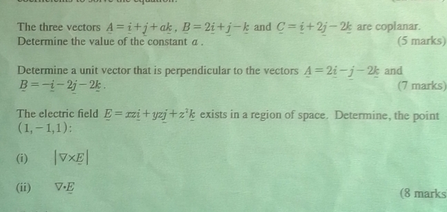 The three vectors _ A=_ i+j+a_ k, _ B=2_ i+j-_ k and C=i+2j-2k are coplanar. 
Determine the value of the constant a. (5 marks) 
Determine a unit vector that is perpendicular to the vectors _ A=2_ i-j-2_ k and
_ B=-_ i-2j-2k. (7 marks) 
The electric field E=xzi+yzj+z^2k exists in a region of space. Determine, the point
(1,-1,1) : 
(i) |V* E|
(ii) V· E (8 marks