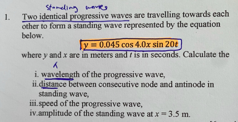 Two identical progressive waves are travelling towards each 
other to form a standing wave represented by the equation 
below.
y=0.045cos 4.0xsin 20t
where y and x are in meters and t is in seconds. Calculate the 
i. wavelength of the progressive wave, 
ii.distance between consecutive node and antinode in 
standing wave, 
iii.speed of the progressive wave, 
iv.amplitude of the standing wave at x=3.5m.