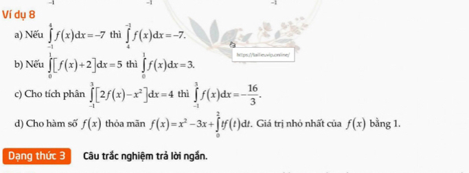 1 
-1 
Ví dụ 8
∈tlimits _4^((-1)f(x)dx=-7. 
a) Nếu ∈tlimits _frac 1)6^1f(x)dx=-7th.^1[^1f(x)+2]dx=5.endarray. ∈tlimits _0^(1f(x)dx=3. https://tailieuvip.online/ 
b) Nết thì 
c) Cho tích phân ∈tlimits _(-1)^3[2f(x)-x^2)]dx=4 thì ∈tlimits _(-1)^3f(x)dx=- 16/3 . 
d) Cho hàm số f(x) thỏa mãn f(x)=x^2-3x+∈tlimits _0^2tf(t)dt. Giá trị nhỏ nhất của f(x) bằng 1. 
Dạng thức 3 Câu trắc nghiệm trả lời ngắn.