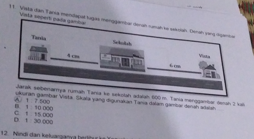 Vista sep
1. Vista dan Tania mendapat 
m. Tania menggambar denah 2 kali
A. 1 . 7.500
Skala yang digunakan Tania dalam gambar denah adalah ...
B. 1 10.000
C 1 15 000
D. 1 : 30:000
12. Nindi dan keluarganya berlihur ke