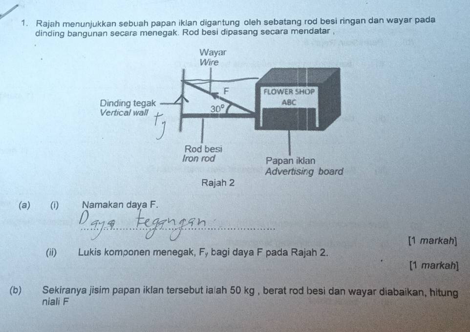 Rajah menunjukkan sebuah papan iklan digantung oleh sebatang rod besi ringan dan wayar pada
dinding bangunan secara menegak. Rod besi dipasang secara mendatar ,
(a) (i) Namakan daya F.
_
[1 markah]
(ii) Lukis komponen menegak, Fy bagi daya F pada Rajah 2.
[1 markah]
(b) Sekiranya jisim papan iklan tersebut ia ah 50 kg , berat rod besi dan wayar diabaikan, hitung
niali F