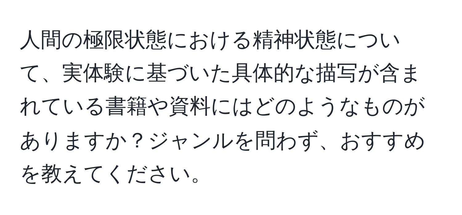 人間の極限状態における精神状態について、実体験に基づいた具体的な描写が含まれている書籍や資料にはどのようなものがありますか？ジャンルを問わず、おすすめを教えてください。