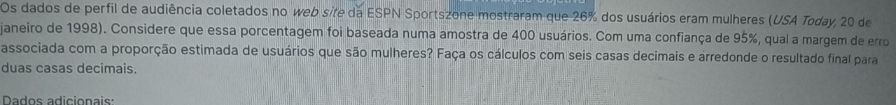 Os dados de perfil de audiência coletados no web site da ESPN Sportszone mostraram que 26% dos usuários eram mulheres (USA Today, 20 de 
janeiro de 1998). Considere que essa porcentagem foi baseada numa amostra de 400 usuários. Com uma confiança de 95%, qual a margem de erro 
associada com a proporção estimada de usuários que são mulheres? Faça os cálculos com seis casas decimais e arredonde o resultado final para 
duas casas decimais. 
Dados adicionais: