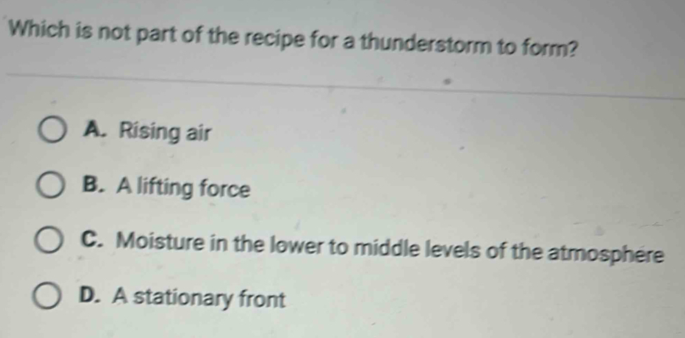 Which is not part of the recipe for a thunderstorm to form?
A. Rising air
B. A lifting force
C. Moisture in the lower to middle levels of the atmosphere
D. A stationary front