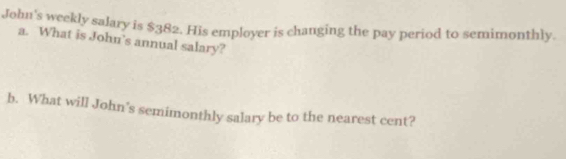 John's weekly salary is $382. His employer is changing the pay period to semimonthly. 
a. What is John’s annual salary? 
b. What will John’s semimonthly salary be to the nearest cent?