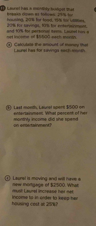 Laurel has a monthly budget that 
breaks down as follows: 25% for 
housing, 20% for food, 15% for utillties,
20% for savings, 10% for entertainment, 
and 10% for personal items. Laurel has a 
net income of $5500 each month. 
a) Calculate the amount of money that 
Laurel has for savings each month. 
ⓑ Last month, Laurel spent $500 on 
entertainment. What percent of her 
monthly income did she spend 
on entertainment? 
c) Laurel is moving and will have a 
new mortgage of $2500. What 
must Laurel increase her net 
income to in order to keep her 
housing cost at 25%?