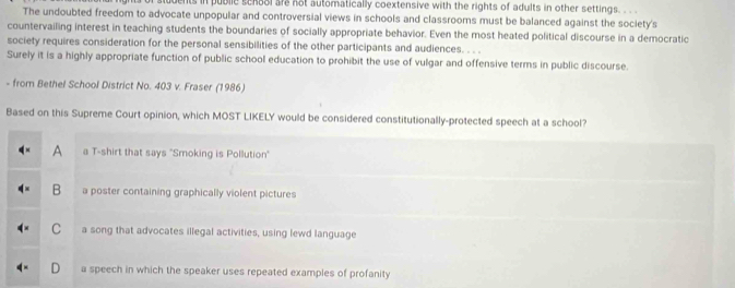 duents in publie senoal ar not automatically coextensive with the rights of adults in other settings. . . .
The undoubted freedom to advocate unpopular and controversial views in schools and classrooms must be balanced against the society's
countervailing interest in teaching students the boundaries of socially appropriate behavior. Even the most heated political discourse in a democratic
society requires consideration for the personal sensibilities of the other participants and audiences. . . .
Surely it is a highly appropriate function of public school education to prohibit the use of vulgar and offensive terms in public discourse.
- from Bethel School District No. 403 v. Fraser (1986)
Based on this Supreme Court opinion, which MOST LIKELY would be considered constitutionally-protected speech at a school?
A a T-shirt that says "Smoking is Pollution'
B a poster containing graphically violent pictures
C a song that advocates illegal activities, using lewd language
a speech in which the speaker uses repeated examples of profanity