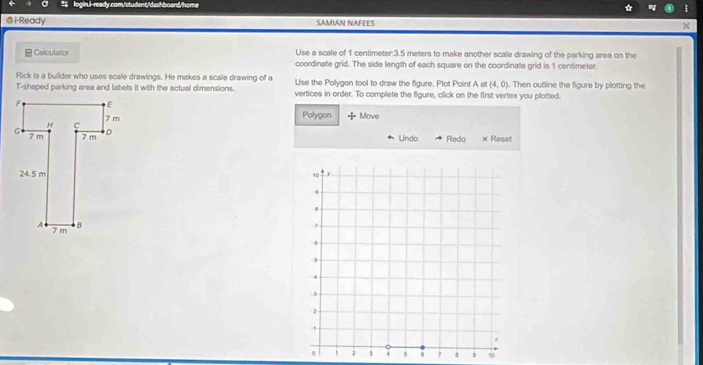 i-Ready SAMIAN NAFEES × 
Calculator Use a scale of 1 centimeter : 3.5 meters to make another scale drawing of the parking area on the 
coordinate grid. The side length of each square on the coordinate grid is 1 centimeter. 
Rick is a builder who uses scale drawings. He makes a scale drawing of a Use the Polygon tool to draw the figure. Plot Point A at (4,0). Then outline the figure by plotting the 
T-shaped parking area and labels it with the actual dimensions. vertices in order. To complete the figure, click on the first vertex you plotted. 
Polygon Move 
Undo Redo × Reset

4 5 6 7 8 9 10