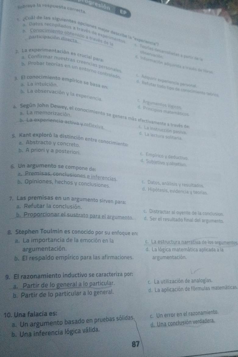 Magresión  E P
Subrava la respuesta correcta
a Datos recopilados a través de experimentos
a.  Conocimiento obtenido a través de la
1. gCuâl de las siguientes opciones mejor describe la "experienta" e Teorías desarroilutas a partix de la
participación directa.
observation
2. La experimentación es crucial paras
a. Confirmar nuestras creencias personales
d. Información adquirida a través de iros
5. Probar teorías en un entorno controlado.  Adquirir experiencía personal
3. El conocimiento empírico se basa en:
a. La intuición.
d. Refutar todo lipo de conscimiento teórico
b. La observación y la experiencia.
c. Argumantos lógicos
d. Princípios matemáticos
La memorización.
4 Según John Dewey, el conocimiento se genera más efectivamente a través des
b. La experiencia activa y reflexiva.
c. La instrucción pasiva
d. La lectura solitária.
5. Kant exploró la distinción entre conocimiento:
a. Abstracto y concreto.
b. A priori y a posteriori.
c. Empírico y deductivo.
d. Subjetivo y:abjetivo.
6. Un argumento se compone de:
a. Premisas, conclusiones e inferencias. c. Datos, análisis y resultados.
b. Opiniones, hechos y conclusiones. d. Hipôtesis, evidencia y teorías.
7. Las premisas en un argumento sirven para:
a. Refutar la conclusión. c. Distractar al oyente de la conclusion.
b. Proporcionar el sustrato para el argumento. d. Ser el resultado final del argumento.
8. Stephen Toulmin es conocido por su enfoque en:
a. La importancia de la emoción en la c. La estructura narratíva de los argumentos
argumentación. d. La lógica matemática aplicada a la
b. El respaldo empírico para las afirmaciones. argumentación.
9. El razonamiento inductivo se caracteriza por:
a. Partir de lo general a lo particular. c. La utilización de analogías.
b. Partir de lo particular a lo general. d. La aplicación de fórmulas matemáticas.
10. Una falacía es:
a. Un argumento basado en pruebas sólidas. c. Un error en el razonamiento.
b. Una inferencia lógica válida. d. Una conclusión verdadera
87