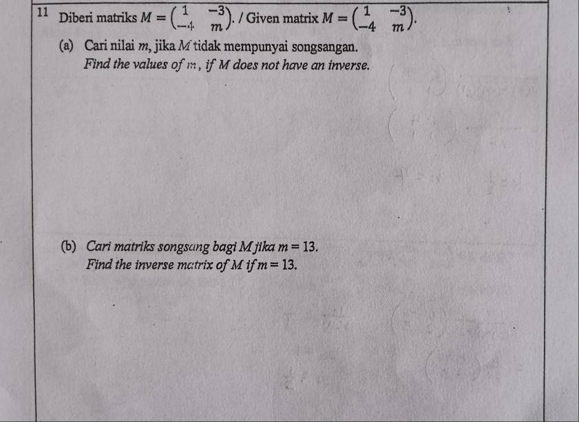 Diberi matriks M=beginpmatrix 1&-3 -4&mendpmatrix. / Given matrix M=beginpmatrix 1&-3 -4&mendpmatrix. 
(a) Cari nilai m, jika M tidak mempunyai songsangan. 
Find the values of m , if M does not have an inverse. 
(b) Cari matriks songsang bagi M jika m=13. 
Find the inverse matrix of M if m=13.