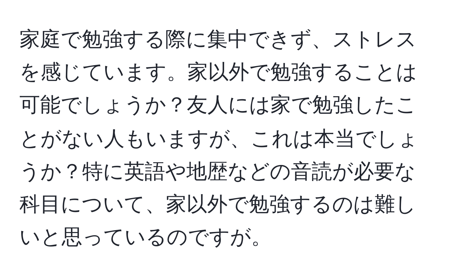 家庭で勉強する際に集中できず、ストレスを感じています。家以外で勉強することは可能でしょうか？友人には家で勉強したことがない人もいますが、これは本当でしょうか？特に英語や地歴などの音読が必要な科目について、家以外で勉強するのは難しいと思っているのですが。