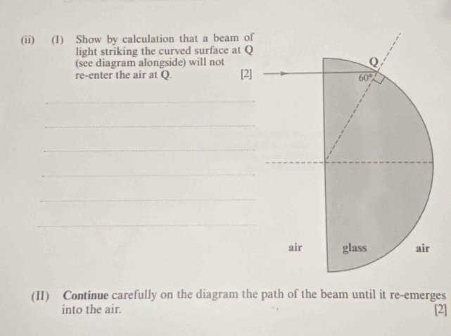 (ii) (1) Show by calculation that a beam of
light striking the curved surface at Q
(see diagram alongside) will not
re-enter the air at Q. [2]
_
_
_
_
_
_
(II) Continue carefully on the diagram the path of the beam until it re-emerges
into the air. [2]