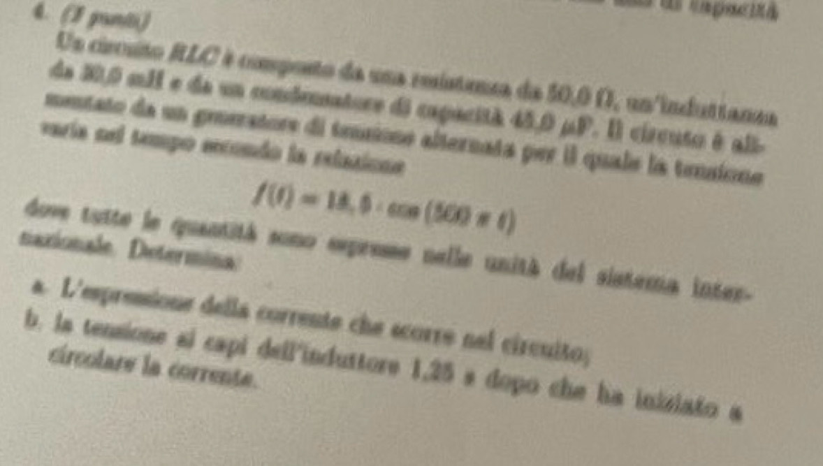 (3 gunti) 
Us circuto RLC é composto da una reústensa da 50,0 Ω, un induttanaa 
de 20,0 mM e de un condeatore di capacità 45,0 μP. Il circuto é all- 
mentato da un grerators di tensione alternata per il quale la tensione 
varía nel tempo eecendo la relazione
f(t)=18,0· cos (500* t)
naxionale. Determina 
dove tutte le quantitá sono exprese nelle unità del sistema inter- 
a. L'espressione della corrente che scorre nel circuito; 
b. is tensione si capi dell'induttore 1,25 s dopo che ha inisiato a 
circolare la corrente.