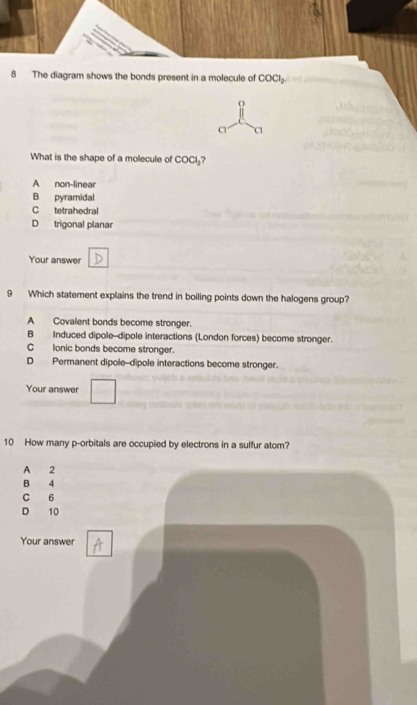 The diagram shows the bonds present in a molecule of COCl_2. 
Cl C1
What is the shape of a molecule of COCl_2 ?
A non-linear
B pyramidal
C tetrahedral
D trigonal planar
Your answer
9 Which statement explains the trend in boiling points down the halogens group?
A Covalent bonds become stronger.
B Induced dipole--dipole interactions (London forces) become stronger.
C lonic bonds become stronger.
D Permanent dipole--dipole interactions become stronger.
Your answer
10 How many p -orbitals are occupied by electrons in a sulfur atom?
A 2
B 4
C 6
D 10
Your answer