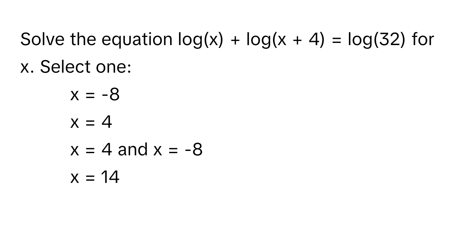 Solve the equation log(x) + log(x + 4) = log(32) for x. Select one:

1) x = -8 
2) x = 4 
3) x = 4 and x = -8 
4) x = 14