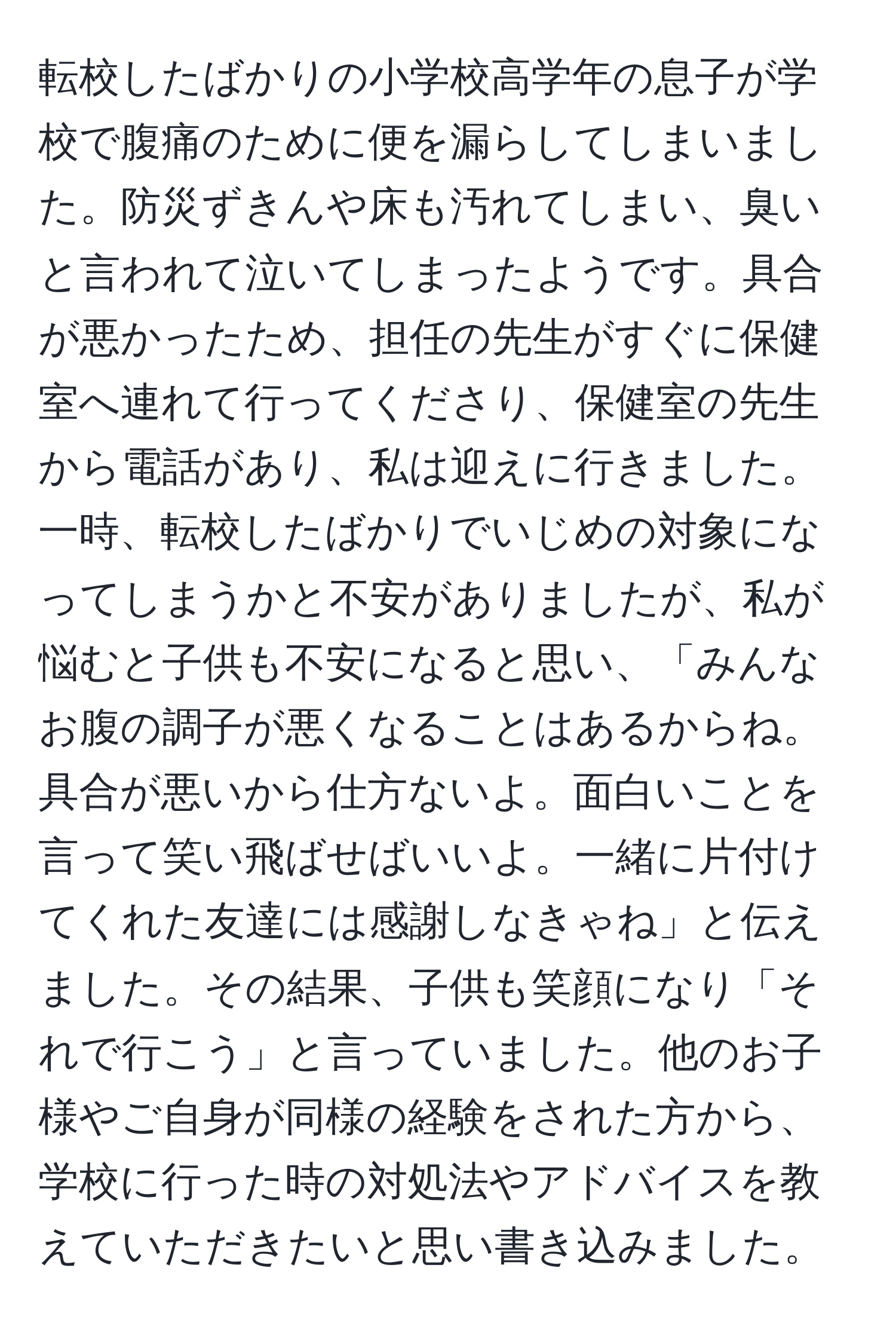 転校したばかりの小学校高学年の息子が学校で腹痛のために便を漏らしてしまいました。防災ずきんや床も汚れてしまい、臭いと言われて泣いてしまったようです。具合が悪かったため、担任の先生がすぐに保健室へ連れて行ってくださり、保健室の先生から電話があり、私は迎えに行きました。一時、転校したばかりでいじめの対象になってしまうかと不安がありましたが、私が悩むと子供も不安になると思い、「みんなお腹の調子が悪くなることはあるからね。具合が悪いから仕方ないよ。面白いことを言って笑い飛ばせばいいよ。一緒に片付けてくれた友達には感謝しなきゃね」と伝えました。その結果、子供も笑顔になり「それで行こう」と言っていました。他のお子様やご自身が同様の経験をされた方から、学校に行った時の対処法やアドバイスを教えていただきたいと思い書き込みました。