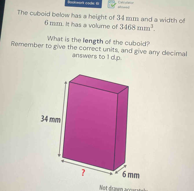 Calculator 
Bookwork code: 6I allowed 
The cuboid below has a height of 34 mm and a width of
6 mm. It has a volume of 3468mm^3. 
What is the length of the cuboid? 
Remember to give the correct units, and give any decimal 
answers to 1 d.p. 
Not drawn accurato