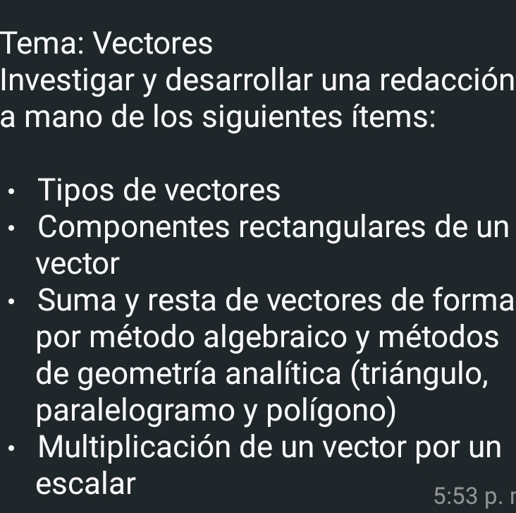 Tema: Vectores 
Investigar y desarrollar una redacción 
a mano de los siguientes ítems: 
Tipos de vectores 
Componentes rectangulares de un 
vector 
Suma y resta de vectores de forma 
por método algebraico y métodos 
de geometría analítica (triángulo, 
paralelogramo y polígono) 
Multiplicación de un vector por un 
escalar
5:53 p. r