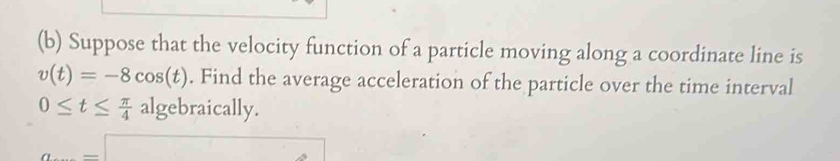 Suppose that the velocity function of a particle moving along a coordinate line is
v(t)=-8cos (t). Find the average acceleration of the particle over the time interval
0≤ t≤  π /4 alg ebraica lly.
a=□