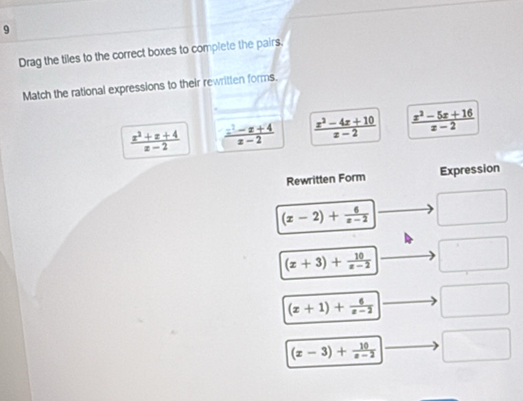 Drag the tiles to the correct boxes to complete the pairs.
Match the rational expressions to their rewritten forms.
 (x^2+x+4)/x-2   (x^2-x+4)/x-2   (x^2-4x+10)/x-2   (x^2-5x+16)/x-2 
Rewritten Form Expression
(x-2)+ 6/x-2 
(x+3)+ 10/x-2 
(x+1)+frac 6(x-2)^
(x-3)+ 10/x-2 
x_□ □ 