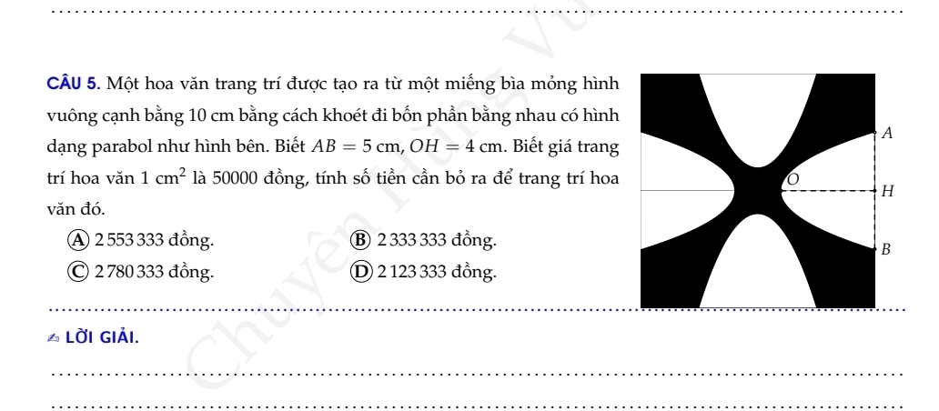 Một hoa văn trang trí được tạo ra từ một miếng bìa mỏng hình
vuông cạnh bằng 10 cm bằng cách khoét đi bốn phần bằng nhau có hình
dạng parabol như hình bên. Biết AB=5cm, OH=4cm. Biết giá trang
trí hoa van1cm^2 là 50000 đồng, tính số tiền cần bỏ ra để trang trí hoa
văn đó.
A 2 553 333 đồng. Ⓑ 2 333 333 đồng.
© 2 780 333 đồng. D 2 123 333 đồng.
_
6 LỜI GIảI.
_
_