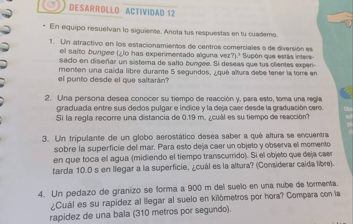 DESARROLLO ACTIVIDAD 12 
En equipo resuelvan lo siguiente. Anota tus respuestas en tu cuaderno. 
1. Un atractivo en los estacionamientos de centros comerciales o de diversión es 
el salto bungee (¿lo has experimentado alguna vez?).³ Supón que estás intere- 
sado en diseñar un sistema de salto bungee. Si deseas que tus clientes experi- 
menten una caída libre durante 5 segundos, ¿qué altura debe tener la torre en 
el punto desde el que saltarán? 
2. Una persona desea conocer su tiempo de reacción y, para esto, toma una regla 
graduada entre sus dedos pulgar e índice y la deja caer desde la graduación cero. Obs 
Si la regla recorre una distancia de 0.19 m, ¿cuál es su tiempo de reacción? sol 
ph 
3. Un tripulante de un globo aerostático desea saber a qué altura se encuentra ci 
sobre la superficie del mar. Para esto deja caer un objeto y observa el momento 
en que toca el agua (midiendo el tiempo transcurrido). Si el objeto que deja caer 
tarda 10.0 s en llegar a la superficie, ¿cuál es la altura? (Considerar caída libre). 
4. Un pedazo de granizo se forma a 900 m del suelo en una nube de tormenta. 
¿Cuál es su rapidez al llegar al suelo en kilómetros por hora? Compara con la 
rapidez de una bala (310 metros por segundo).