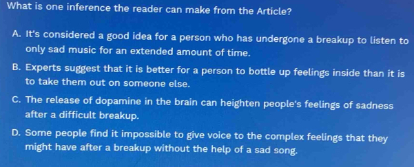 What is one inference the reader can make from the Article?
A. It's considered a good idea for a person who has undergone a breakup to listen to
only sad music for an extended amount of time.
B. Experts suggest that it is better for a person to bottle up feelings inside than it is
to take them out on someone else.
C. The release of dopamine in the brain can heighten people's feelings of sadness
after a difficult breakup.
D. Some people find it impossible to give voice to the complex feelings that they
might have after a breakup without the help of a sad song.