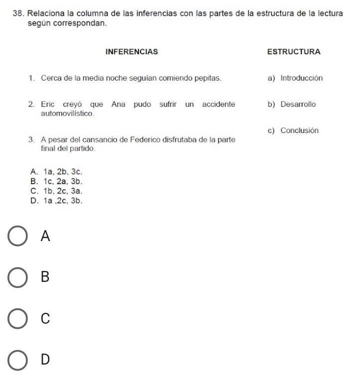 Relaciona la columna de las inferencias con las partes de la estructura de la lectura
según correspondan.
INFERENCIAS ESTRUCTURA
1. Cerca de la media noche seguían comiendo pepitas. a) Introducción
2. Eric creyó que Ana pudo sufrir un accidente b) Desarrollo
automovilístico.
c) Conclusión
3. A pesar del cansancio de Federico disfrutaba de la parte
final del partido.
A. 1a, 2b, 3c.
B. 1c, 2a, 3b.
C. 1b, 2c, 3a.
D. 1a , 2c, 3b.
A
B
C
D