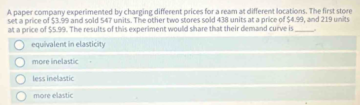 A paper company experimented by charging different prices for a ream at different locations. The first store
set a price of $3.99 and sold 547 units. The other two stores sold 438 units at a price of $4.99, and 219 units
at a price of $5.99. The results of this experiment would share that their demand curve is_ .
equivalent in elasticity
more inelastic
less inelastic
more elastic